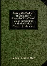 Among the Eskimos of Labrador: A Record of Five Years' Close Intercourse with the Eskimo Tribes of Labrador