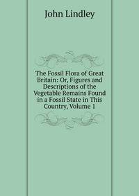 The Fossil Flora of Great Britain: Or, Figures and Descriptions of the Vegetable Remains Found in a Fossil State in This Country, Volume 1