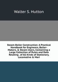 Steam-Boiler Construction: A Practical Handbook for Engineers, Boiler-Makers, &amp; Steam-Users, Containing a Large Collection of Rules and Data Relating . of All Kinds of Stationary, Locomotive &amp; Mari