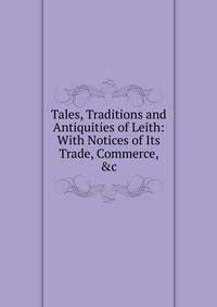 Tales, Traditions and Antiquities of Leith: With Notices of Its Trade, Commerce, &amp;c