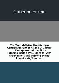 The Tour of Africa: Containing a Concise Account of All the Countries in That Quarter of the Globe, Hitherto Visited by Europeans; with the Manners and Customs of the Inhabitants, Volume 1