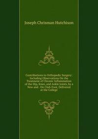 Contributions to Orthopedic Surgery: Including Observations On the Treatment of Chronic Inflammation of the Hip, Knee, and Ankle Joints, by a New and . On Club-Foot, Delivered at the College