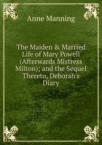 The Maiden &amp; Married Life of Mary Powell (Afterwards Mistress Milton); and the Sequel Thereto, Deborah's Diary