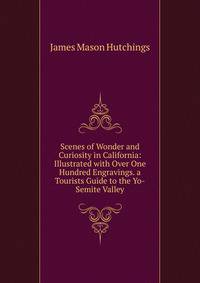 Scenes of Wonder and Curiosity in California: Illustrated with Over One Hundred Engravings. a Tourists Guide to the Yo-Semite Valley