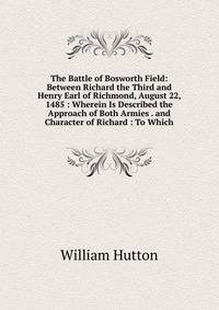 The Battle of Bosworth Field: Between Richard the Third and Henry Earl of Richmond, August 22, 1485 : Wherein Is Described the Approach of Both Armies . and Character of Richard : To Which