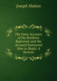 The False Accusers of the Brethren Reproved, and the Accused Instructed How to Reply: A Sermon