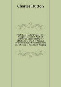 The School-Master'S Guide: Or, a Complete System of Practical Arithmetic, Adapted to the Use of Schools. to Which Is Added, a Promiscuous Collection of Questions, and a Course of Retail Book-Keeping