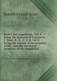 Scott's last expedition . Vol. I. Being the journals of Captain R. F. Scott, R. N., C. V. O. Vol II. Being the reports of the journeys &amp; the . and the surviving members of the expedition