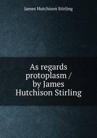 As regards protoplasm / by James Hutchison Stirling