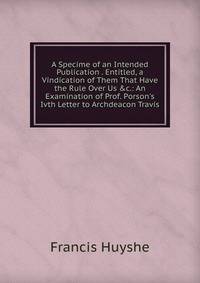 A Specime of an Intended Publication . Entitled, a Vindication of Them That Have the Rule Over Us &amp;c.: An Examination of Prof. Porson's Ivth Letter to Archdeacon Travis