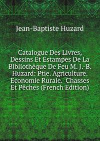 Catalogue Des Livres, Dessins Et Estampes De La Bibliotheque De Feu M. J.-B. Huzard: Ptie. Agriculture. Economie Rurale. Chasses Et Peches (French Edition)
