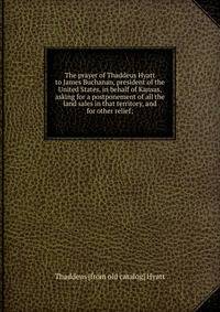 The prayer of Thaddeus Hyatt to James Buchanan, president of the United States, in behalf of Kansas, asking for a postponement of all the land sales in that territory, and for other relief;