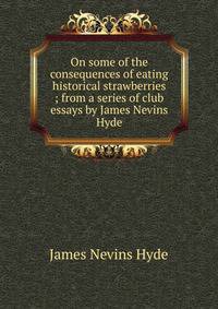 On some of the consequences of eating historical strawberries ; from a series of club essays by James Nevins Hyde