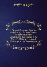 A Natural System of Elocution and Oratory: Founded On an Analysis of Human Constitution, Considered in Its Three-Fold Nature--Mental, Physiological and Expressional