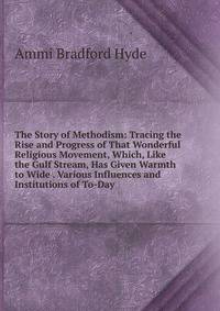 The Story of Methodism: Tracing the Rise and Progress of That Wonderful Religious Movement, Which, Like the Gulf Stream, Has Given Warmth to Wide . Various Influences and Institutions of To-Day