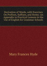 Derivation of Words, with Exercises On Prefixes, Suffixes, and Stems: An Appendix to Practical Lessons in the Use of English for Grammar Schools