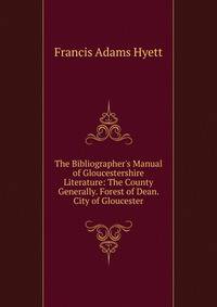 The Bibliographer's Manual of Gloucestershire Literature: The County Generally. Forest of Dean. City of Gloucester