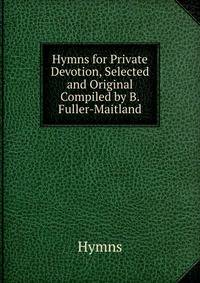 Hymns for Private Devotion, Selected and Original Compiled by B. Fuller-Maitland.