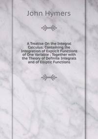 A Treatise On the Integral Calculus: Containing the Integration of Explicit Functions of One Variable ; Together with the Theory of Definite Integrals and of Elliptic Functions