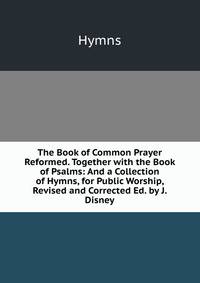 The Book of Common Prayer Reformed. Together with the Book of Psalms: And a Collection of Hymns, for Public Worship, Revised and Corrected Ed. by J. Disney.