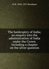 The bankruptcy of India; an enquiry into the administration of India under the Crown. Including a chapter on the silver question