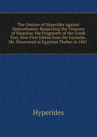 The Oration of Hyperides Against Demosthenes: Respecting the Treasure of Harpalus. the Fragments of the Greek Text, Now First Edited from the Faximile . Ms. Discovered at Egyptian Thebes in 1847 .
