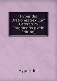 Hyperidis Orationes Sex Cum Ceterarum Fragmentis (Latin Edition)