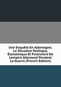 Une Enqu?te En Allemagne; La Situation Politique, ?conomique Et Financ?ere De L'empire Allemand Pendant La Guerre (French Edition)