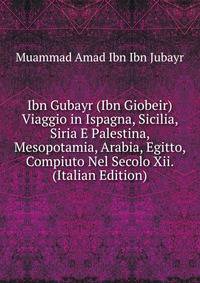 Ibn Gubayr (Ibn Giobeir) Viaggio in Ispagna, Sicilia, Siria E Palestina, Mesopotamia, Arabia, Egitto, Compiuto Nel Secolo Xii. (Italian Edition)