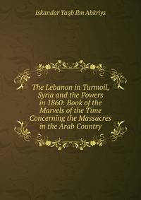 The Lebanon in Turmoil, Syria and the Powers in 1860: Book of the Marvels of the Time Concerning the Massacres in the Arab Country