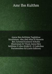Amrui Ben Kelthum Taglebitae Moallakam: Abu Abd Allae El Hossein Ben Achmed Essuseni Scholiis Illustratam Et Vitam Amrui Ben Kelthum E Libro Kitab El . E Codicibus Parisiensibus Ed (Latin Edition)