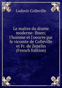 Le ma?tre du drame moderne: Ibsen; l'homme et l'oeuvre par le vicomte de Colleville et Fr. de Zepelin (French Edition)