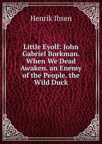 Little Eyolf: John Gabriel Borkman. When We Dead Awaken. an Enemy of the People. the Wild Duck