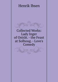 Collected Works: Lady Inger of Ostr?t. - the Feast at Solhoug. - Love's Comedy