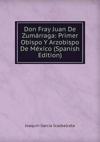 Don Fray Juan De Zumarraga: Primer Obispo Y Arzobispo De Mexico (Spanish Edition)