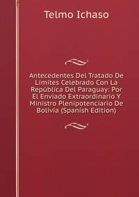 Antecedentes Del Tratado De Limites Celebrado Con La Republica Del Paraguay: Por El Enviado Extraordinario Y Ministro Plenipotenciario De Bolivia (Spanish Edition)