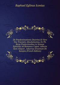 De Pr?destinationis Doctrina Et Vero Vsu Tractatio Absolutissima, Ex Th. Bez? Pr?lectionibus in Nonum Epistol? Ad Romanos Caput: Adiecta Sunt Aliquot . Aduersus Erasmum De Sumpta (French Edition)