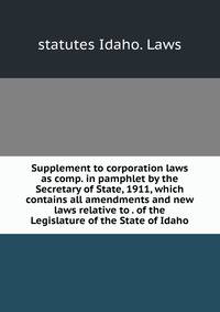 Supplement to corporation laws as comp. in pamphlet by the Secretary of State, 1911, which contains all amendments and new laws relative to . of the Legislature of the State of Idaho