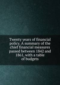 Twenty years of financial policy. A summary of the chief financial measures passed between 1842 and 1861, with a table of budgets