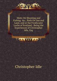 Hints On Shooting and Fishing: &amp;c., Both On Sea and Land, and in the Freshwater Lochs of Scotland : Being the Experiences of Christopher Idle, Esq