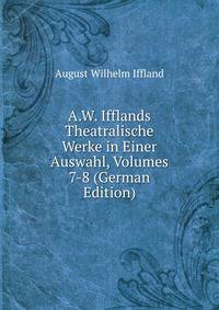A.W. Ifflands Theatralische Werke in Einer Auswahl, Volumes 7-8 (German Edition)