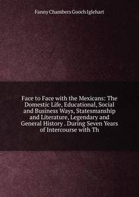Face to Face with the Mexicans: The Domestic Life, Educational, Social and Business Ways, Statesmanship and Literature, Legendary and General History . During Seven Years of Intercourse with Th