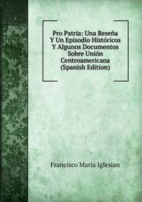 Pro Patria: Una Resena Y Un Episodio Historicos Y Algunos Documentos Sobre Union Centroamericana (Spanish Edition)