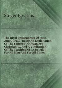 The Rival Philosophies Of Jesus And Of Paul: Being An Explanation Of The Failures Of Organized Christianity, And A Vindication Of The Teaching Of . A Religion For All Men And For All Times