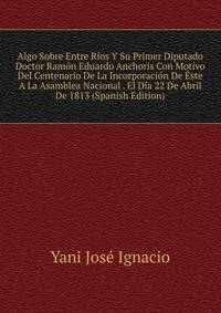 Algo Sobre Entre Rios Y Su Primer Diputado Doctor Ramon Eduardo Anchoris Con Motivo Del Centenario De La Incorporacion De Este A La Asamblea Nacional . El Dia 22 De Abril De 1813 (Spanish Edition)