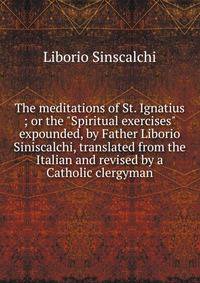 The meditations of St. Ignatius ; or the "Spiritual exercises" expounded, by Father Liborio Siniscalchi, translated from the Italian and revised by a Catholic clergyman