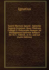 Sancti Martyris Ignatii . Epistol? Septem Genuin?, Quas Nimirum Collegit S. Polycarpus Su?que Ad Philippenses Epistol? Subjecit Ed. by C. Aldrich. in Gr. and Lat (Latin Edition)