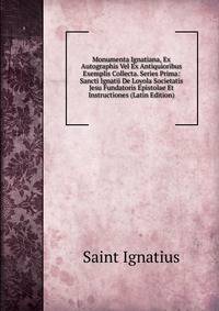 Monumenta Ignatiana, Ex Autographis Vel Ex Antiquioribus Exemplis Collecta. Series Prima: Sancti Ignatii De Loyola Societatis Jesu Fundatoris Epistolae Et Instructiones (Latin Edition)