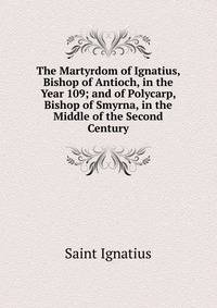The Martyrdom of Ignatius, Bishop of Antioch, in the Year 109; and of Polycarp, Bishop of Smyrna, in the Middle of the Second Century