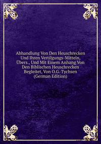 Abhandlung Von Den Heuschrecken Und Ihren Vertilgungs-Mitteln, Ubers., Und Mit Einem Anhang Von Den Biblischen Heuschrecken Begleitet, Von O.G. Tychsen (German Edition)